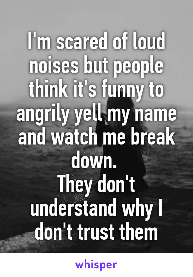 I'm scared of loud noises but people think it's funny to angrily yell my name and watch me break down. 
They don't understand why I don't trust them