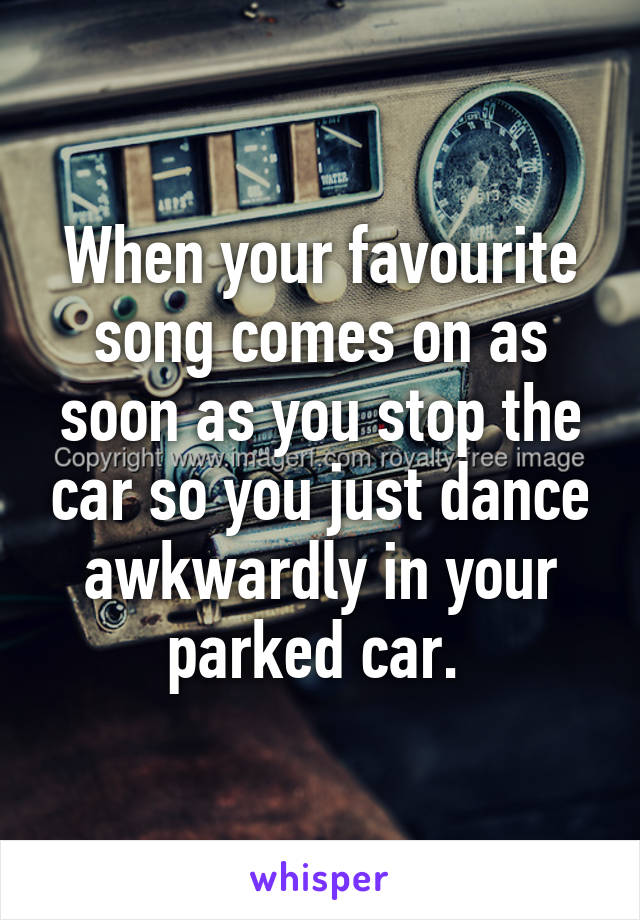 When your favourite song comes on as soon as you stop the car so you just dance awkwardly in your parked car. 