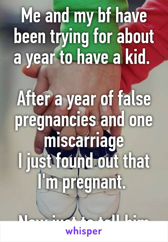 Me and my bf have been trying for about a year to have a kid. 

After a year of false pregnancies and one miscarriage
I just found out that I'm pregnant. 

Now just to tell him