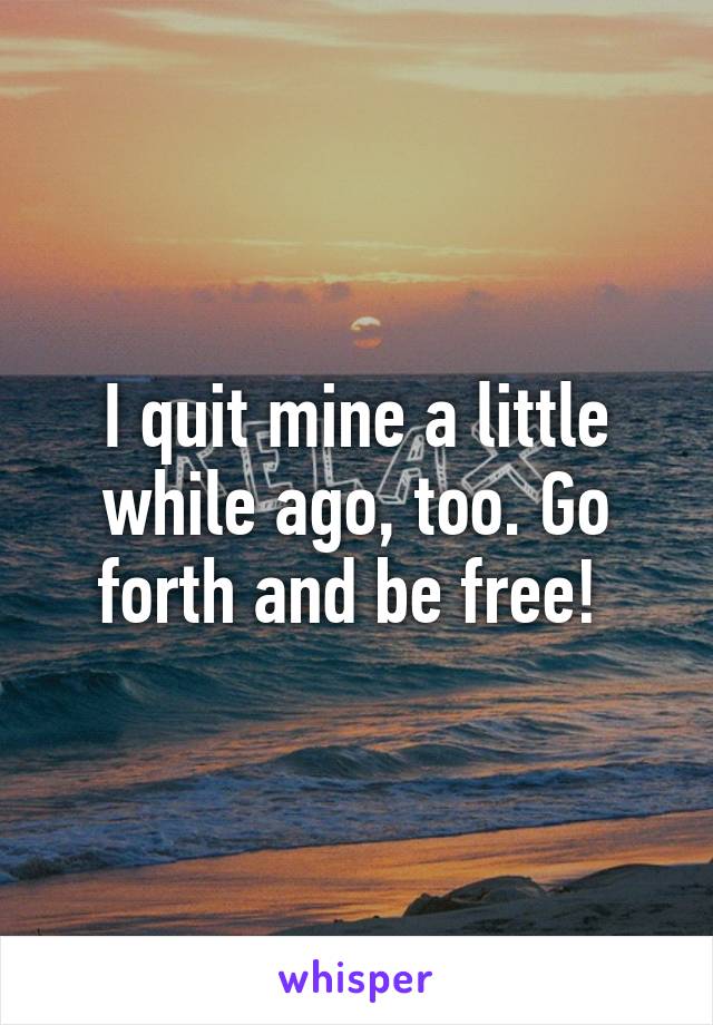 I quit mine a little while ago, too. Go forth and be free! 