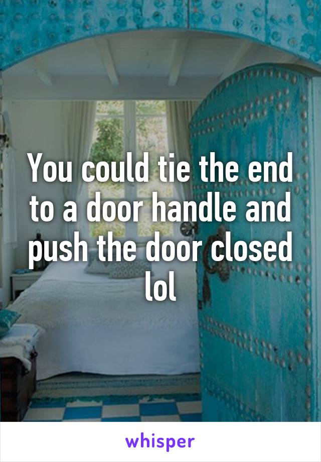 You could tie the end to a door handle and push the door closed lol