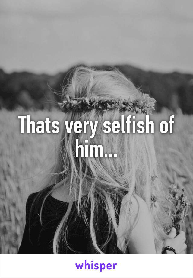 Thats very selfish of him...