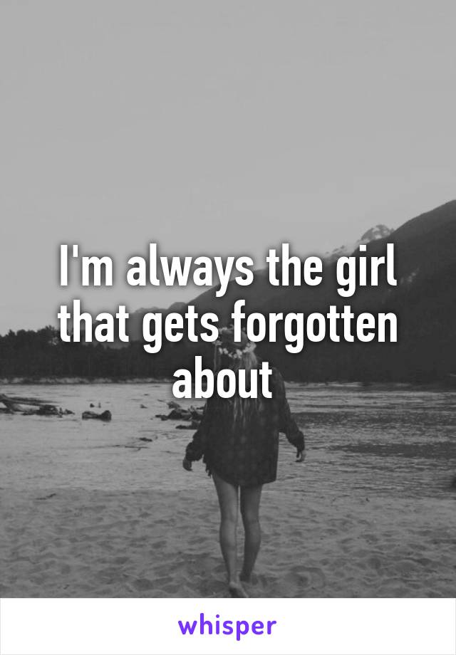 I'm always the girl that gets forgotten about 