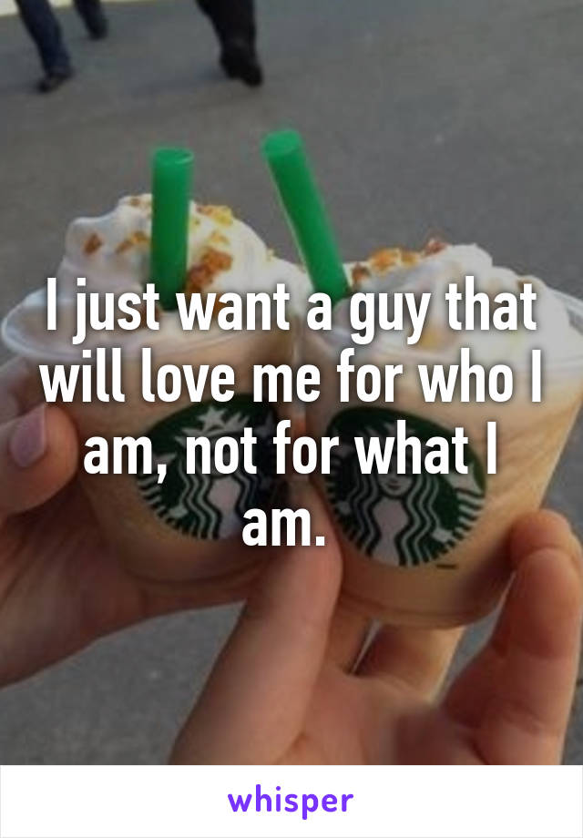 I just want a guy that will love me for who I am, not for what I am. 