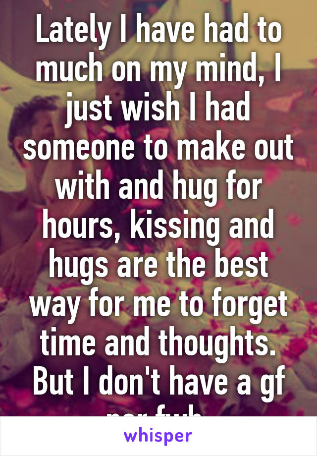 Lately I have had to much on my mind, I just wish I had someone to make out with and hug for hours, kissing and hugs are the best way for me to forget time and thoughts. But I don't have a gf nor fwb 