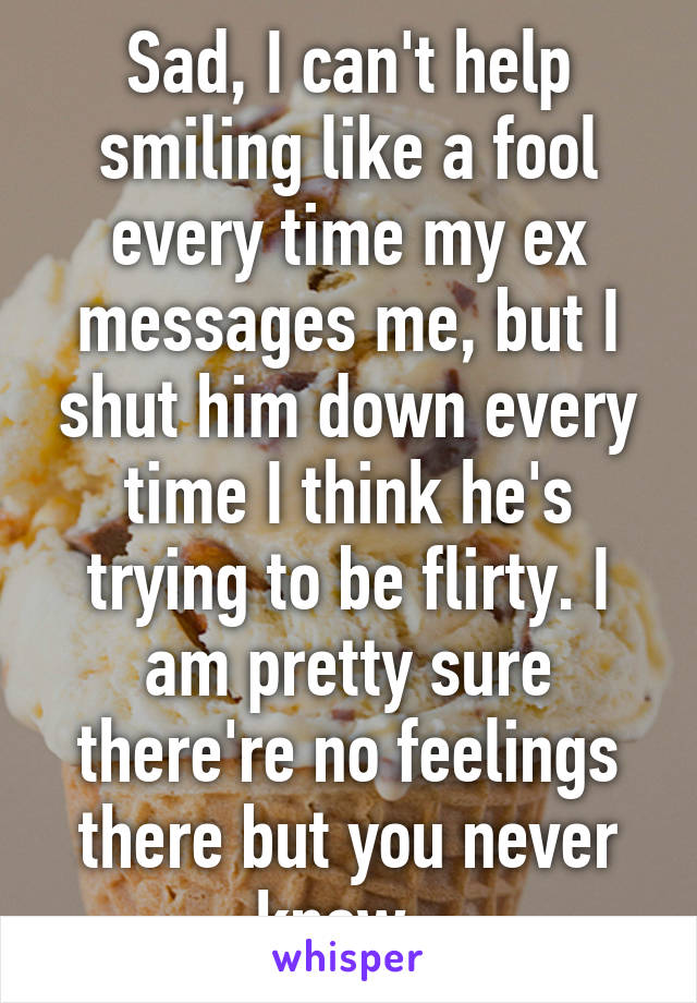 Sad, I can't help smiling like a fool every time my ex messages me, but I shut him down every time I think he's trying to be flirty. I am pretty sure there're no feelings there but you never know. 