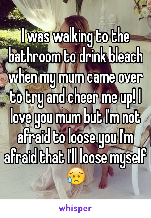 I was walking to the bathroom to drink bleach when my mum came over to try and cheer me up! I love you mum but I'm not afraid to loose you I'm afraid that I'll loose myself 😥