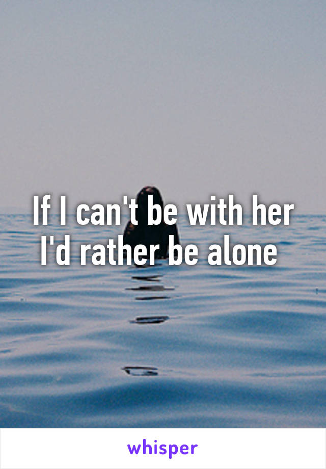 If I can't be with her I'd rather be alone 