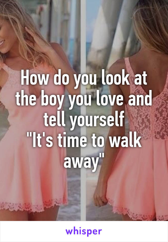 How do you look at the boy you love and tell yourself
"It's time to walk away"