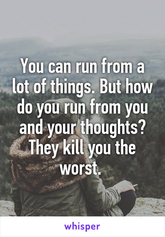 You can run from a lot of things. But how do you run from you and your thoughts? They kill you the worst. 