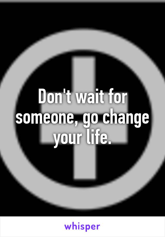 Don't wait for someone, go change your life.