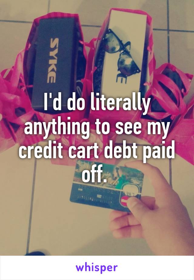 I'd do literally anything to see my credit cart debt paid off. 