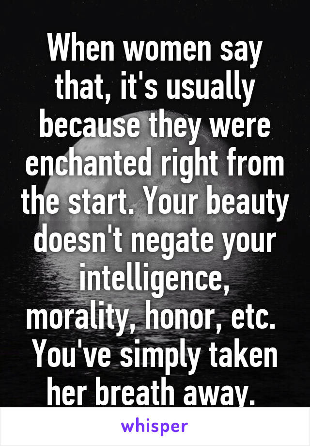 When women say that, it's usually because they were enchanted right from the start. Your beauty doesn't negate your intelligence, morality, honor, etc. 
You've simply taken her breath away. 