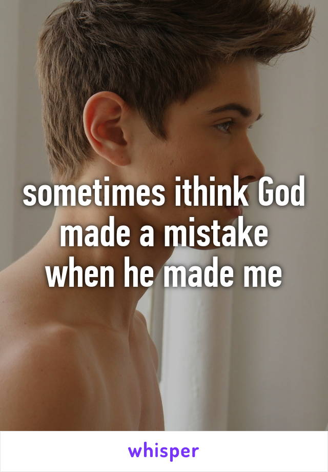 sometimes ithink God made a mistake when he made me