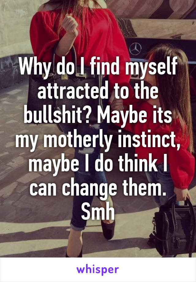 Why do I find myself attracted to the bullshit? Maybe its my motherly instinct, maybe I do think I can change them. Smh