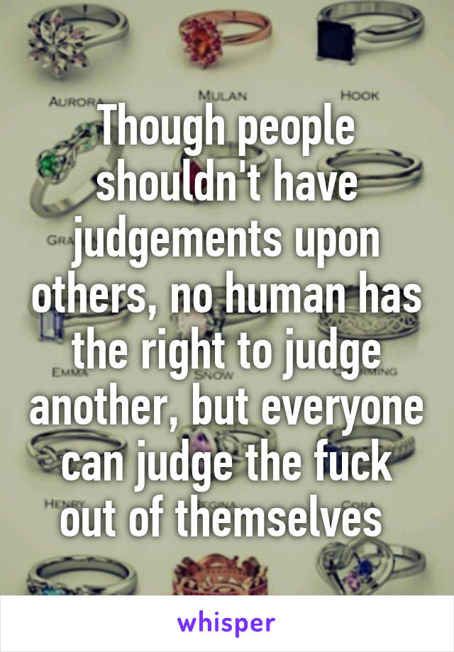 Though people shouldn't have judgements upon others, no human has the right to judge another, but everyone can judge the fuck out of themselves 