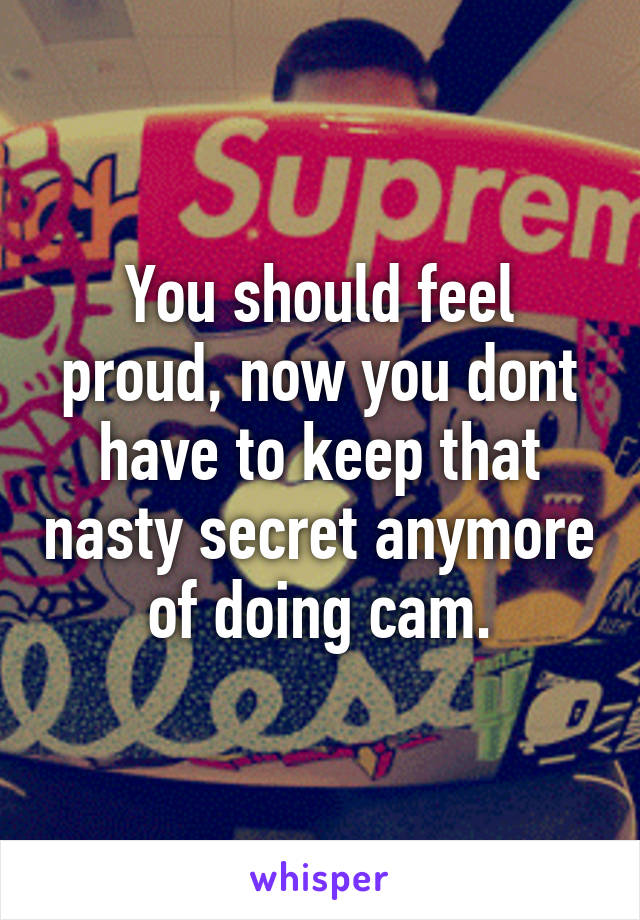 You should feel proud, now you dont have to keep that nasty secret anymore of doing cam.