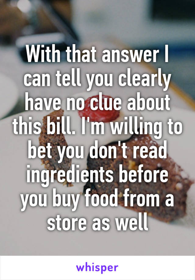 With that answer I can tell you clearly have no clue about this bill. I'm willing to bet you don't read ingredients before you buy food from a store as well