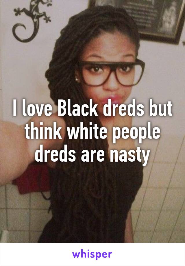 I love Black dreds but think white people dreds are nasty