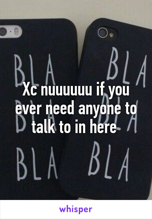 Xc nuuuuuu if you ever need anyone to talk to in here 