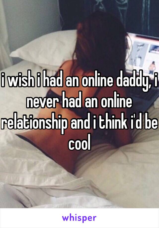 i wish i had an online daddy, i never had an online relationship and i think i'd be cool