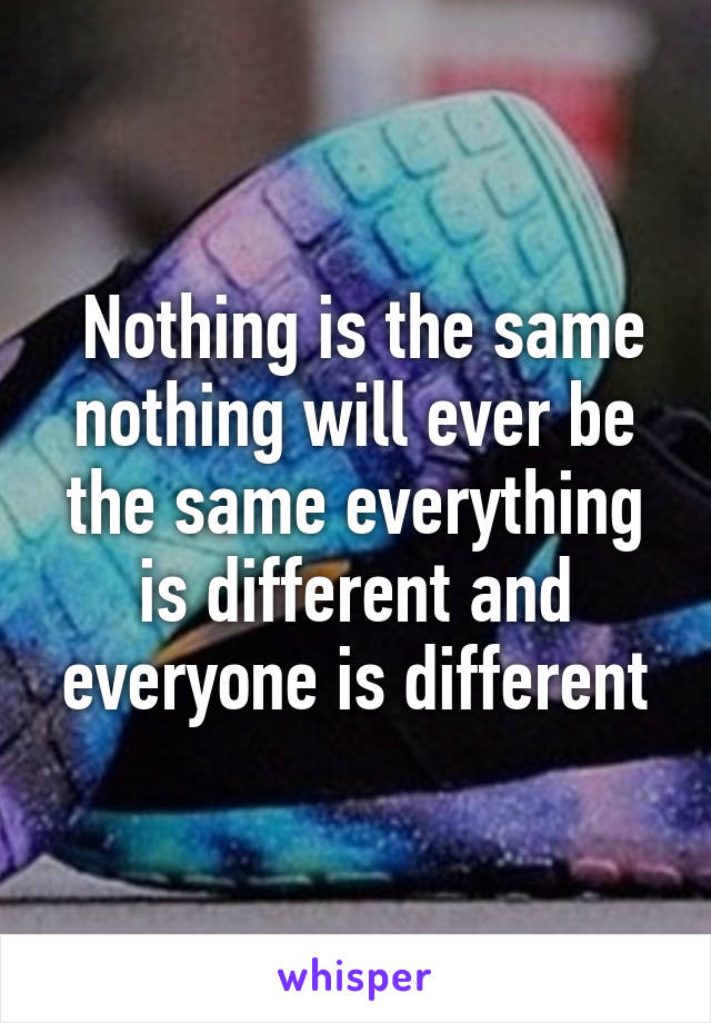  Nothing is the same nothing will ever be the same everything is different and everyone is different