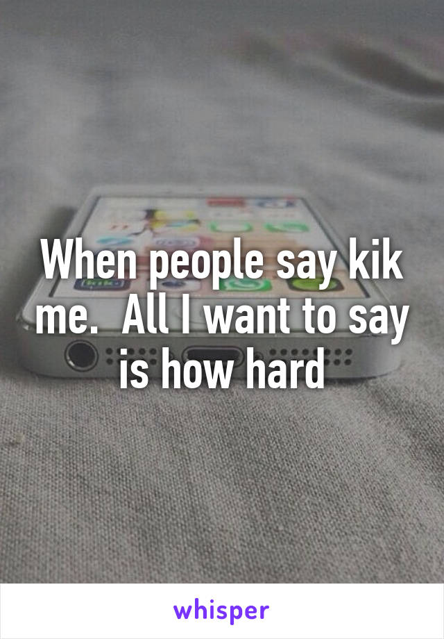 When people say kik me.  All I want to say is how hard