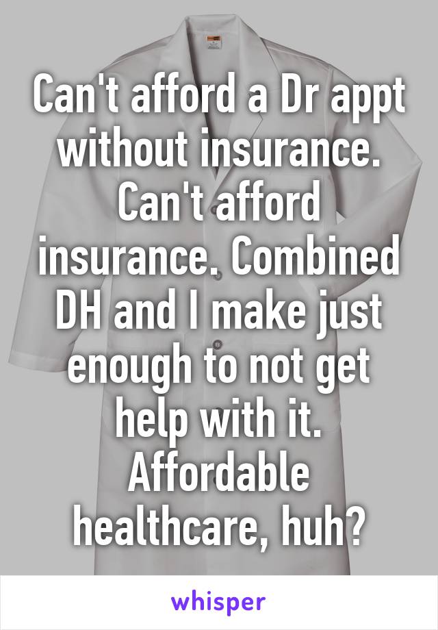 Can't afford a Dr appt without insurance. Can't afford insurance. Combined DH and I make just enough to not get help with it. Affordable healthcare, huh?