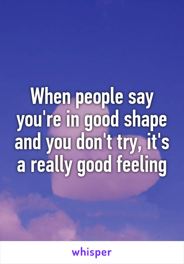 When people say you're in good shape and you don't try, it's a really good feeling