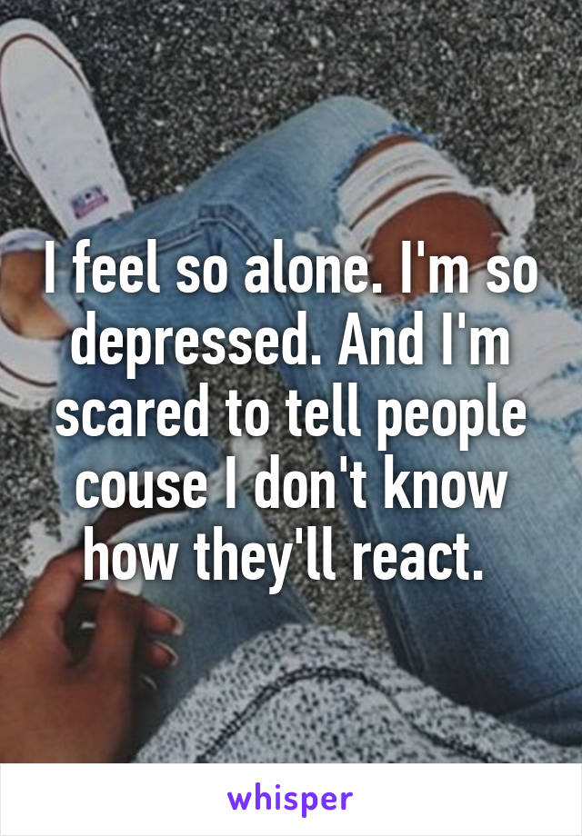 I feel so alone. I'm so depressed. And I'm scared to tell people couse I don't know how they'll react. 