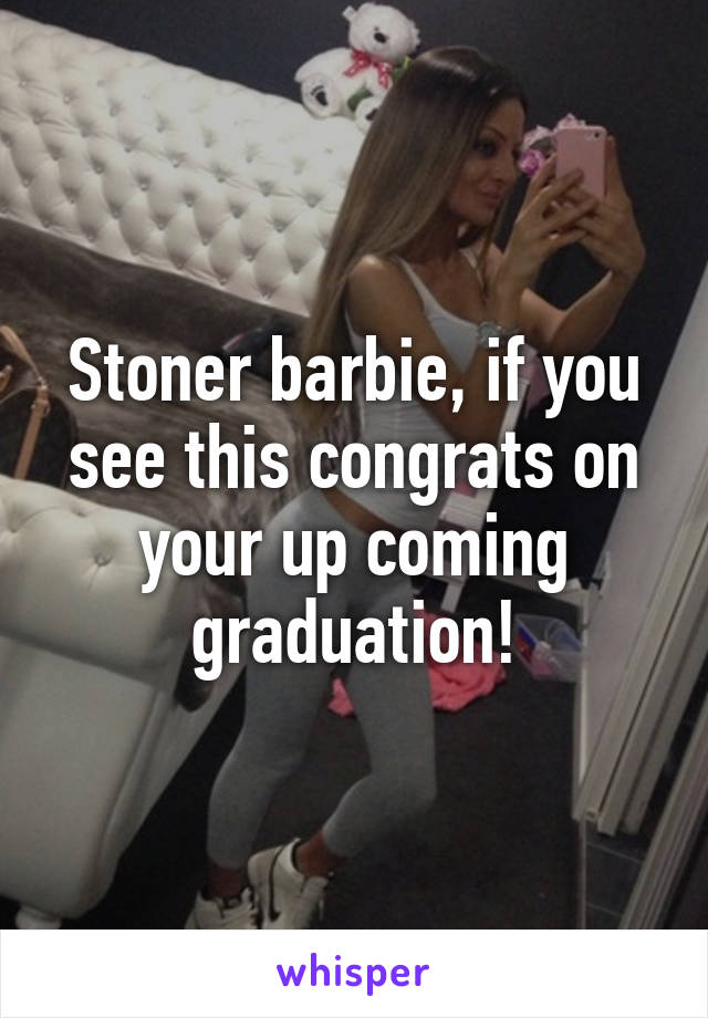 Stoner barbie, if you see this congrats on your up coming graduation!