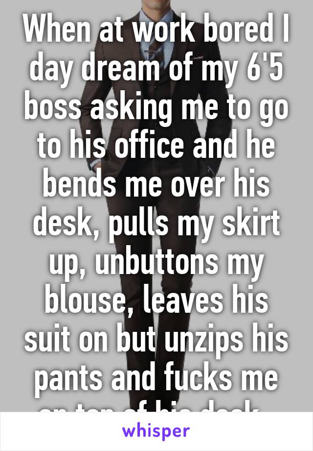 When at work bored I day dream of my 6'5 boss asking me to go to his office and he bends me over his desk, pulls my skirt up, unbuttons my blouse, leaves his suit on but unzips his pants and fucks me on top of his desk. 