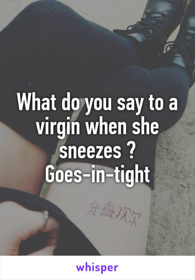 What do you say to a virgin when she sneezes ?
Goes-in-tight