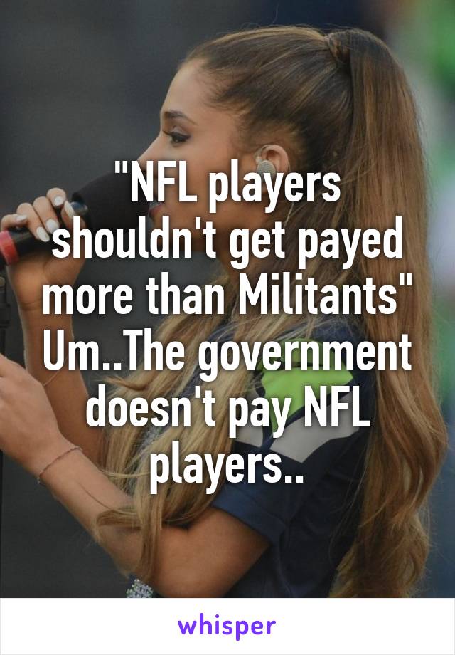 "NFL players shouldn't get payed more than Militants"
Um..The government doesn't pay NFL players..