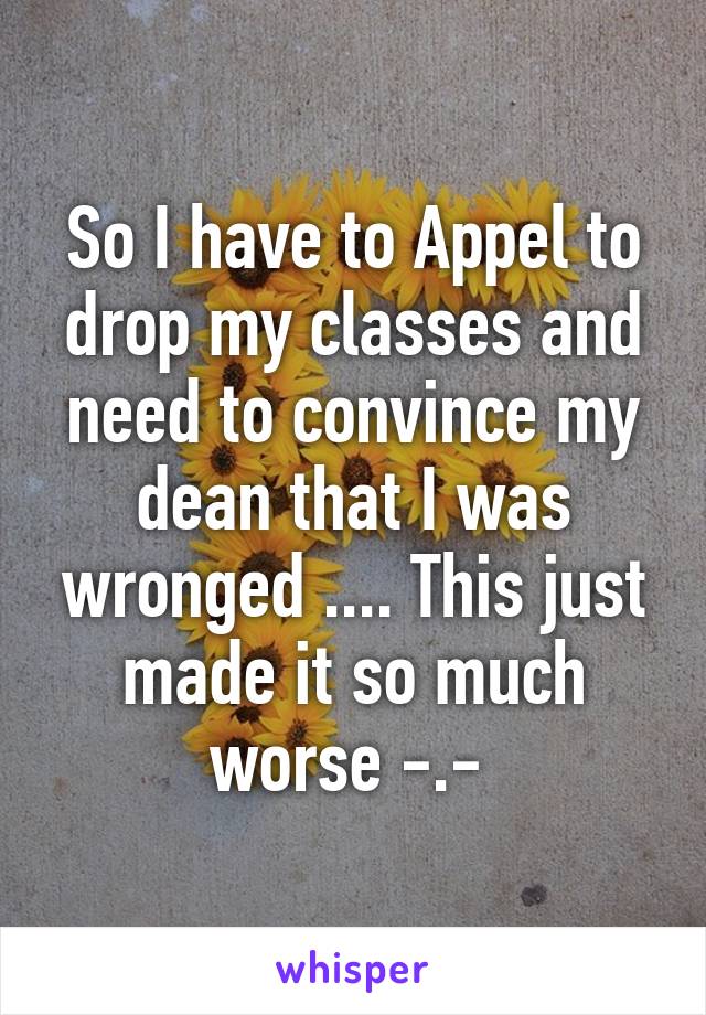 So I have to Appel to drop my classes and need to convince my dean that I was wronged .... This just made it so much worse -.- 