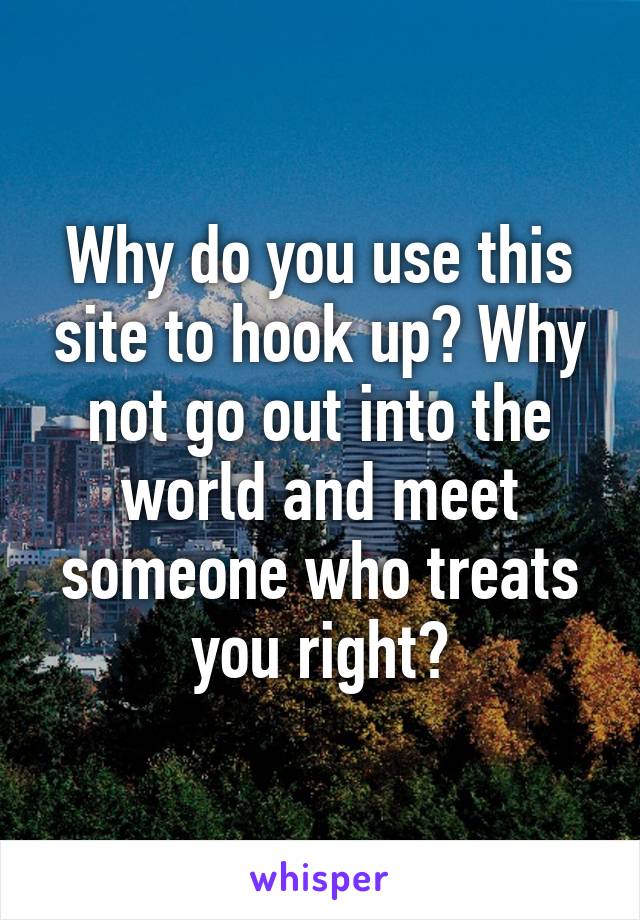 Why do you use this site to hook up? Why not go out into the world and meet someone who treats you right?