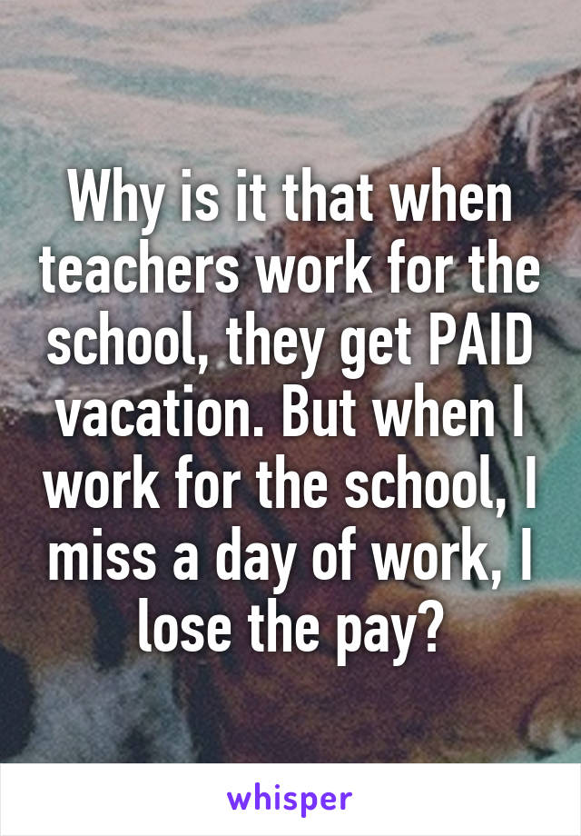 Why is it that when teachers work for the school, they get PAID vacation. But when I work for the school, I miss a day of work, I lose the pay?