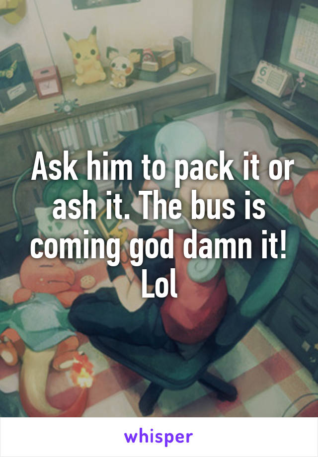  Ask him to pack it or ash it. The bus is coming god damn it! Lol