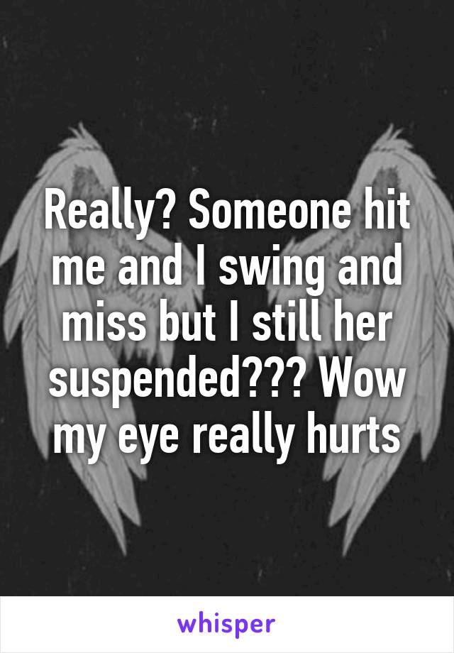 Really? Someone hit me and I swing and miss but I still her suspended??? Wow my eye really hurts