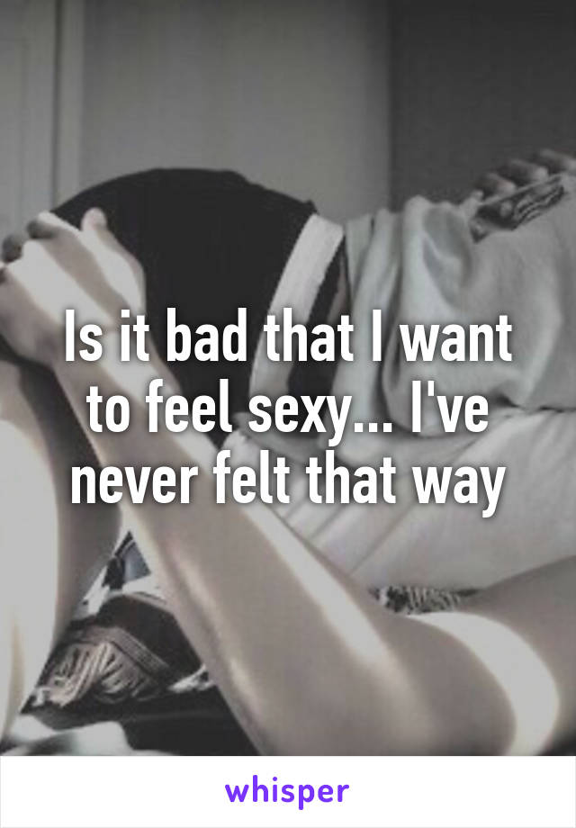 Is it bad that I want to feel sexy... I've never felt that way