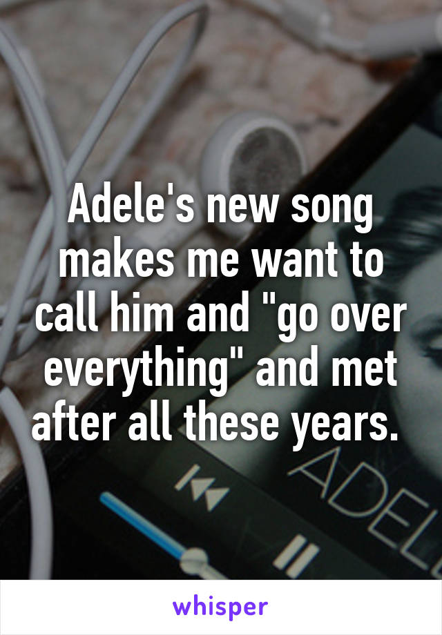 Adele's new song makes me want to call him and "go over everything" and met after all these years. 