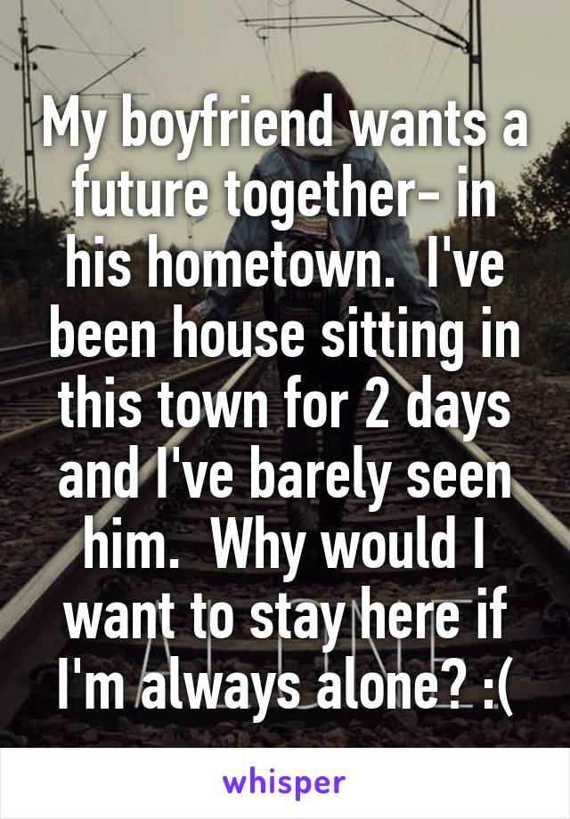 My boyfriend wants a future together- in his hometown.  I've been house sitting in this town for 2 days and I've barely seen him.  Why would I want to stay here if I'm always alone? :(