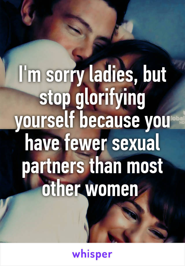 I'm sorry ladies, but stop glorifying yourself because you have fewer sexual partners than most other women 