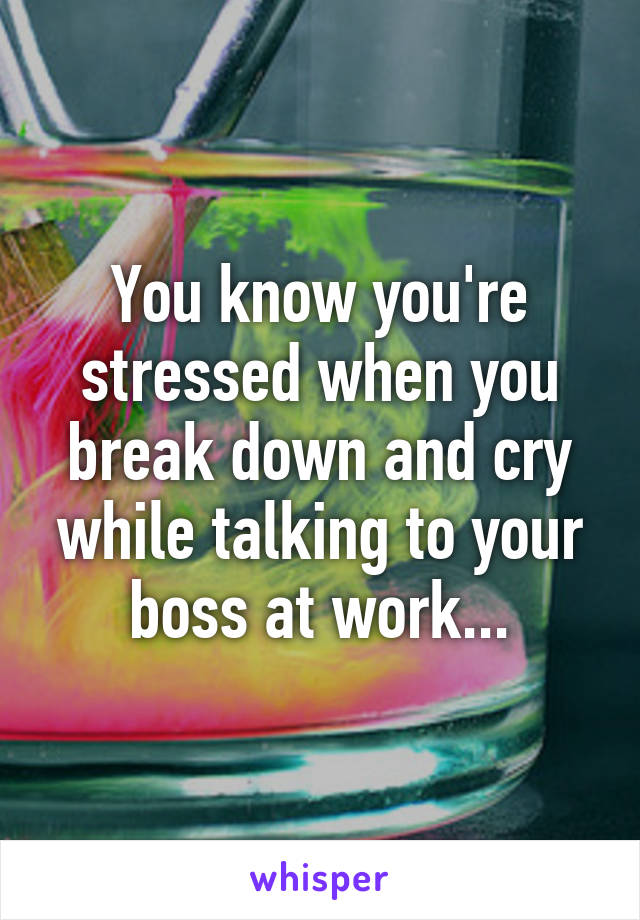 You know you're stressed when you break down and cry while talking to your boss at work...