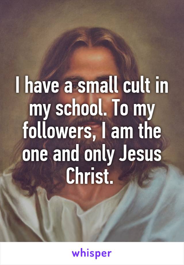 I have a small cult in my school. To my followers, I am the one and only Jesus Christ. 