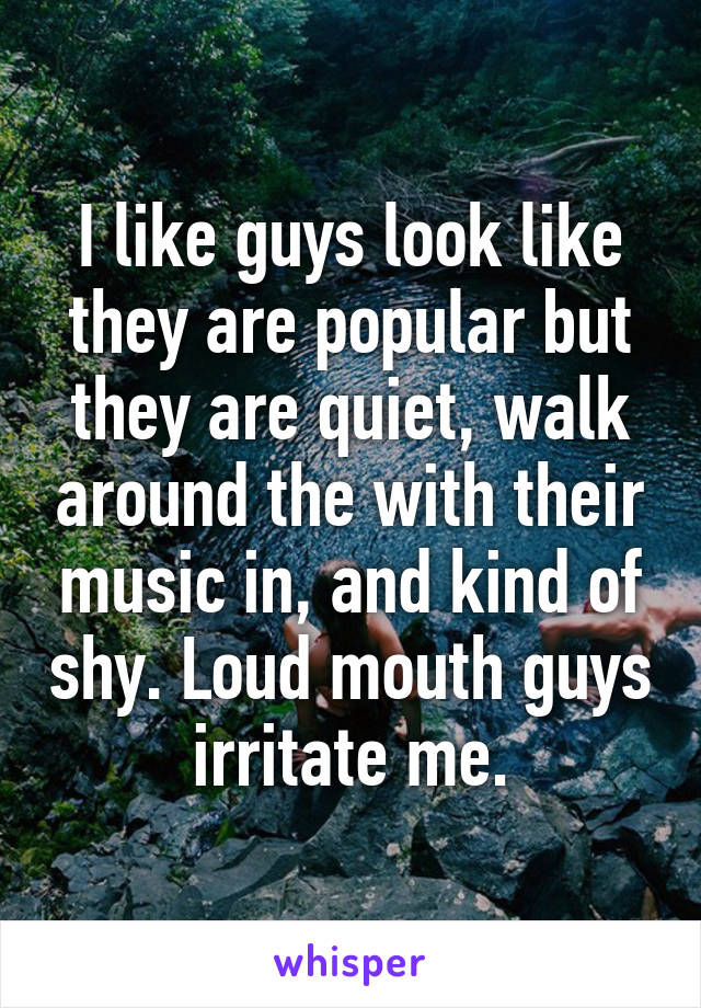 I like guys look like they are popular but they are quiet, walk around the with their music in, and kind of shy. Loud mouth guys irritate me.