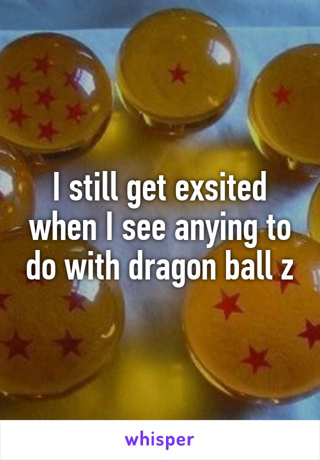 I still get exsited when I see anying to do with dragon ball z