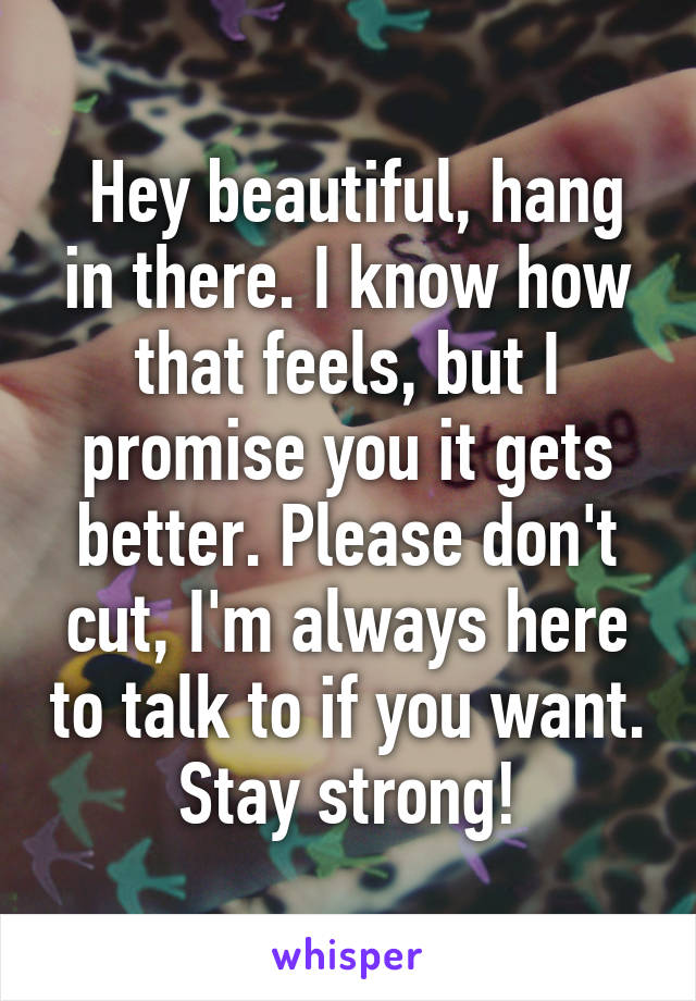  Hey beautiful, hang in there. I know how that feels, but I promise you it gets better. Please don't cut, I'm always here to talk to if you want. Stay strong!