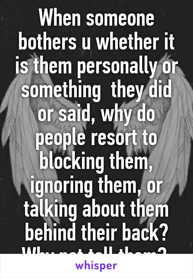 When someone bothers u whether it is them personally or something  they did or said, why do people resort to blocking them, ignoring them, or talking about them behind their back? Why not tell them? 