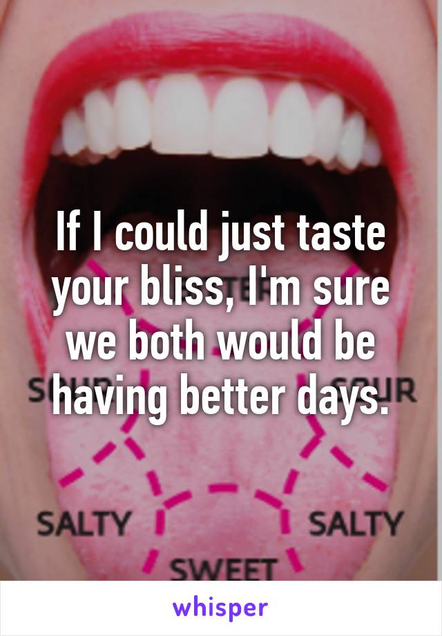 If I could just taste your bliss, I'm sure we both would be having better days.